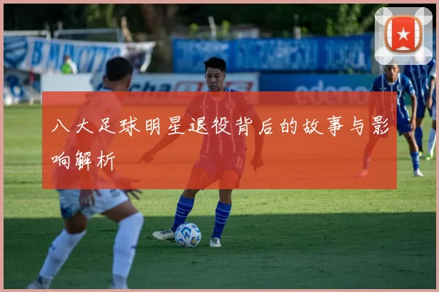 八大足球明星退役背后的故事与影响解析