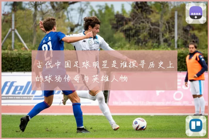 古代中国足球明星是谁探寻历史上的球场传奇与英雄人物