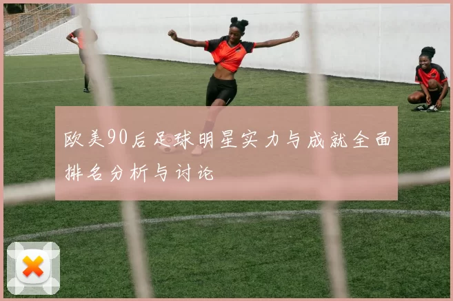 欧美90后足球明星实力与成就全面排名分析与讨论