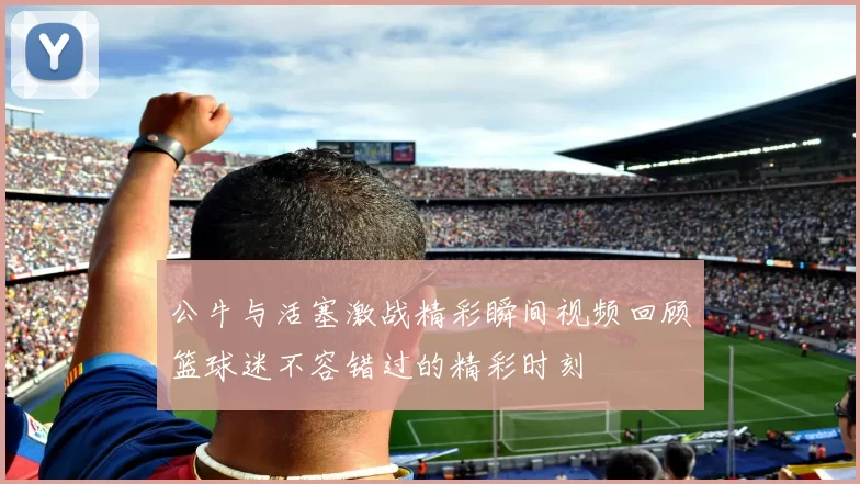 公牛与活塞激战精彩瞬间视频回顾篮球迷不容错过的精彩时刻