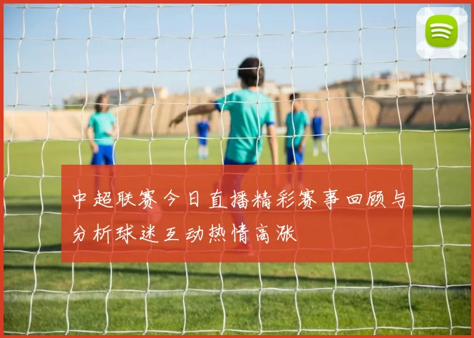 中超联赛今日直播精彩赛事回顾与分析球迷互动热情高涨
