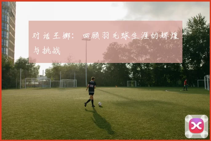 对话王娜：回顾羽毛球生涯的辉煌与挑战