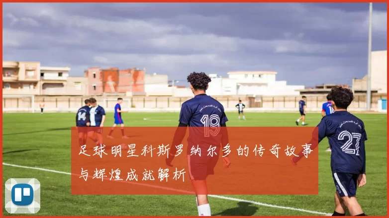 足球明星科斯罗纳尔多的传奇故事与辉煌成就解析