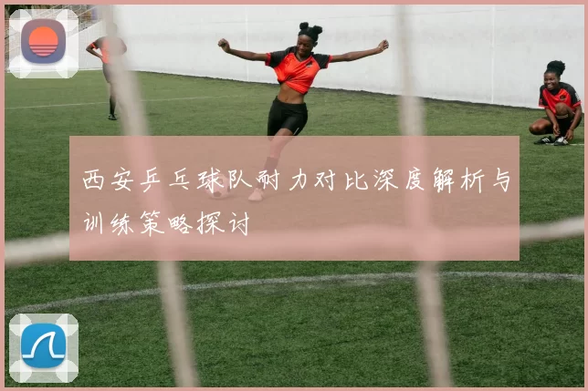 西安乒乓球队耐力对比深度解析与训练策略探讨