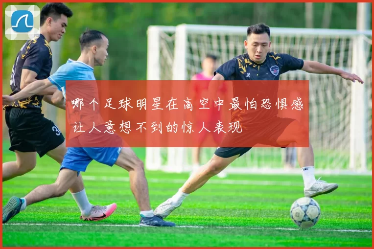 哪个足球明星在高空中最怕恐惧感让人意想不到的惊人表现