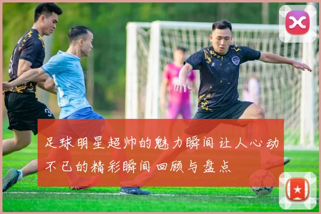 足球明星超帅的魅力瞬间让人心动不已的精彩瞬间回顾与盘点