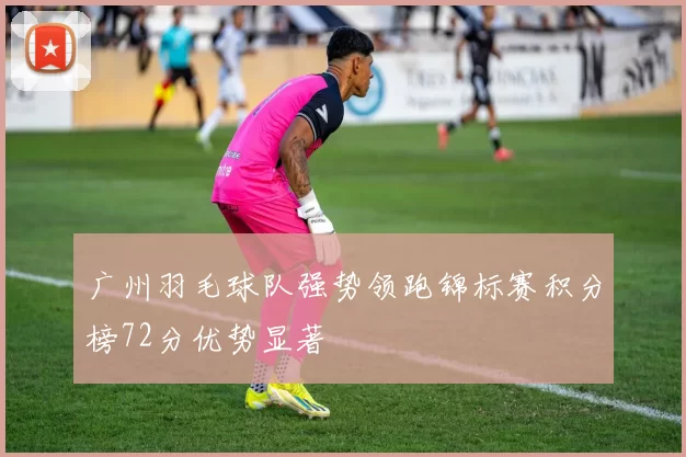 广州羽毛球队强势领跑锦标赛积分榜72分优势显著