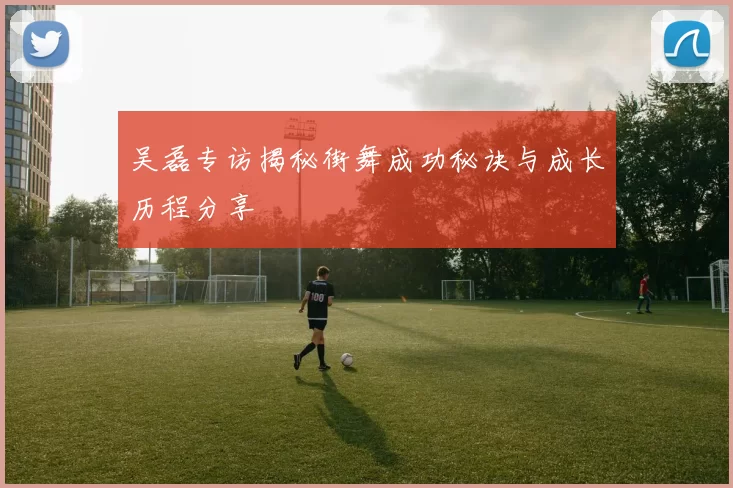 吴磊专访揭秘街舞成功秘诀与成长历程分享