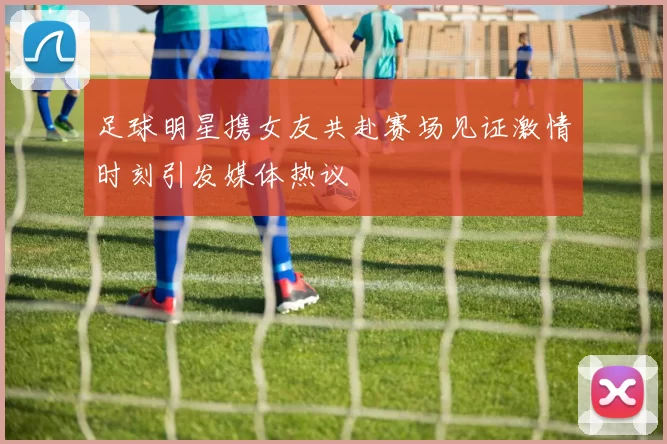 足球明星携女友共赴赛场见证激情时刻引发媒体热议