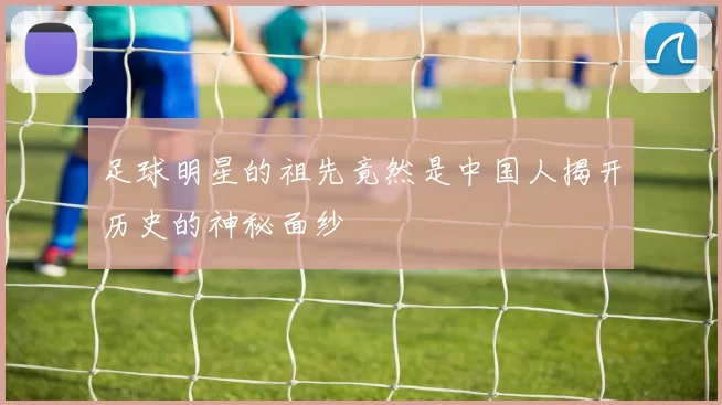 足球明星的祖先竟然是中国人揭开历史的神秘面纱