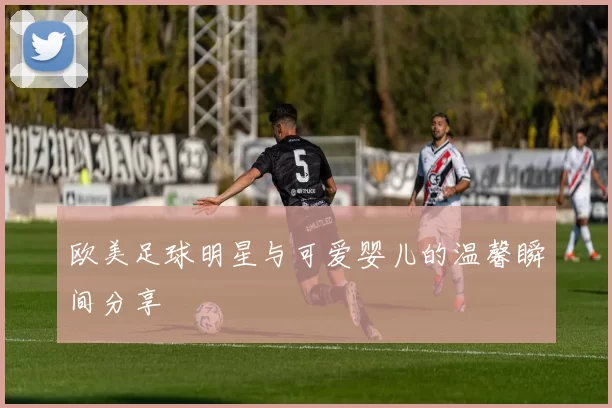 欧美足球明星与可爱婴儿的温馨瞬间分享
