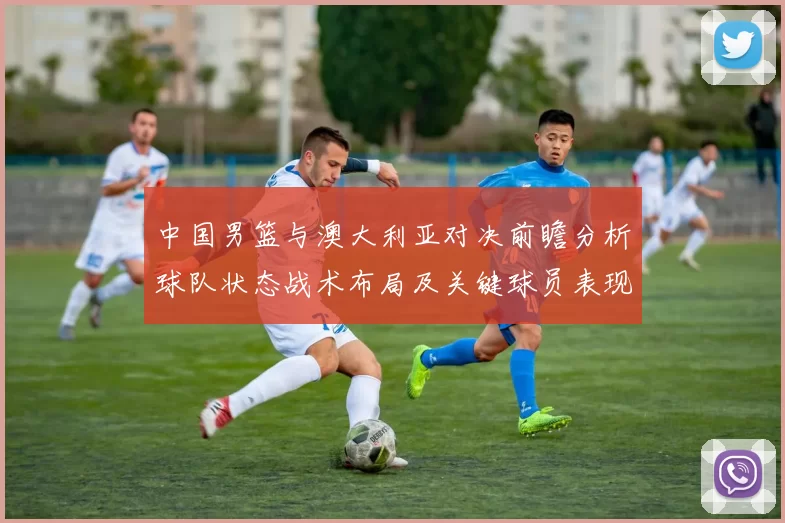 中国男篮与澳大利亚对决前瞻分析球队状态战术布局及关键球员表现
