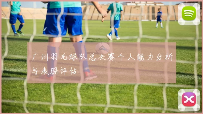 广州羽毛球队总决赛个人能力分析与表现评估