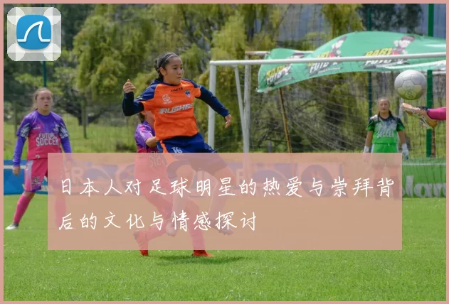 日本人对足球明星的热爱与崇拜背后的文化与情感探讨