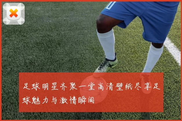 足球明星齐聚一堂高清壁纸尽享足球魅力与激情瞬间